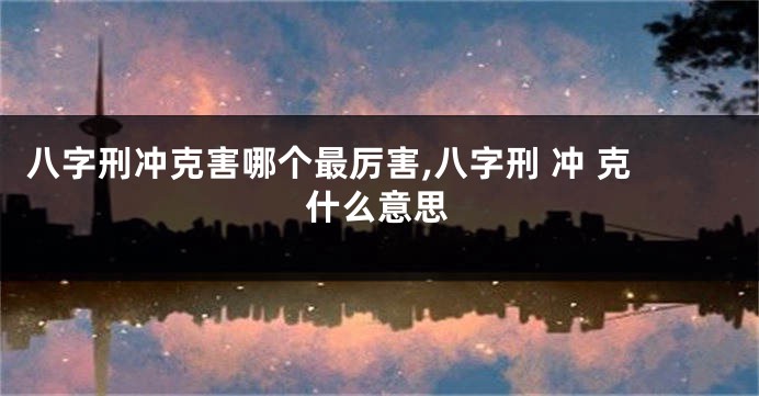 八字刑冲克害哪个最厉害,八字刑 冲 克什么意思