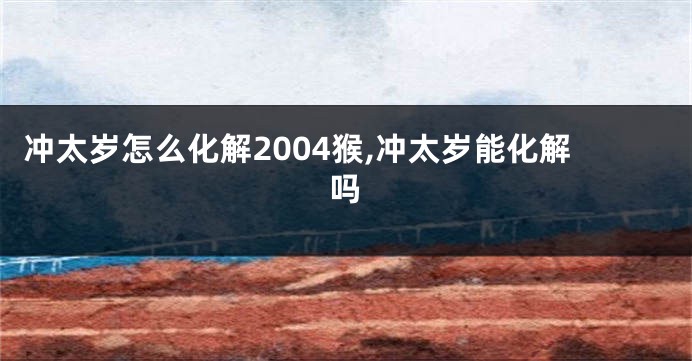 冲太岁怎么化解2004猴,冲太岁能化解吗