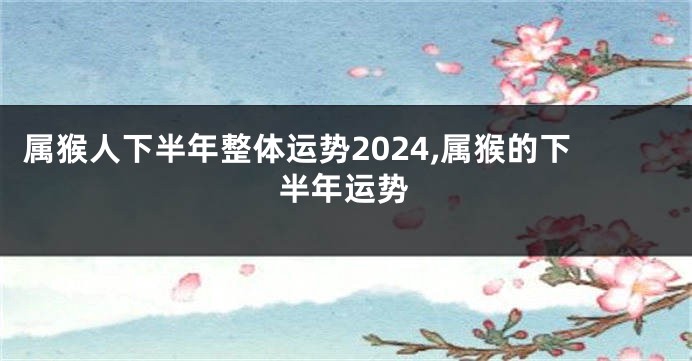 属猴人下半年整体运势2024,属猴的下半年运势