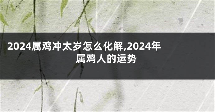 2024属鸡冲太岁怎么化解,2024年属鸡人的运势