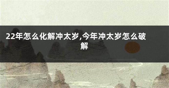 22年怎么化解冲太岁,今年冲太岁怎么破解