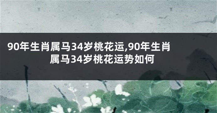 90年生肖属马34岁桃花运,90年生肖属马34岁桃花运势如何