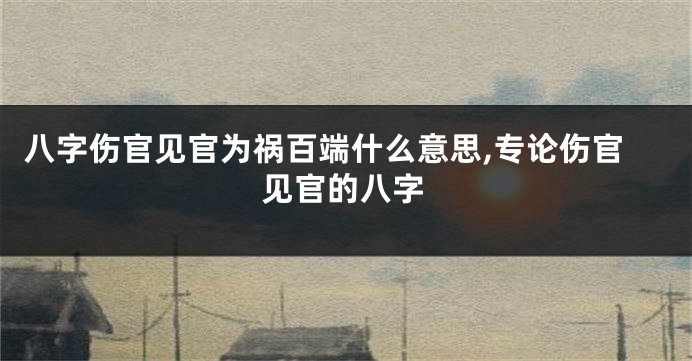 八字伤官见官为祸百端什么意思,专论伤官见官的八字