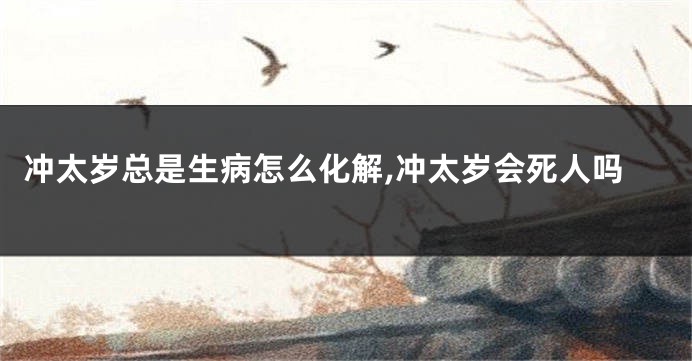 冲太岁总是生病怎么化解,冲太岁会死人吗