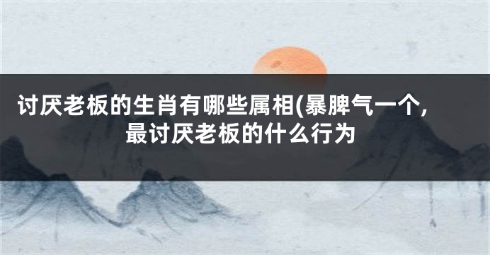 讨厌老板的生肖有哪些属相(暴脾气一个,最讨厌老板的什么行为