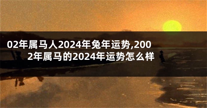 02年属马人2024年兔年运势,2002年属马的2024年运势怎么样