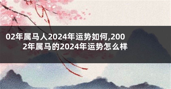 02年属马人2024年运势如何,2002年属马的2024年运势怎么样