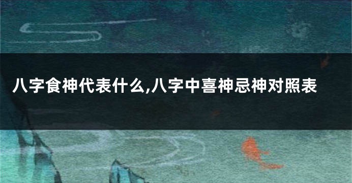 八字食神代表什么,八字中喜神忌神对照表