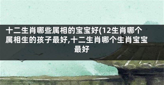 十二生肖哪些属相的宝宝好(12生肖哪个属相生的孩子最好,十二生肖哪个生肖宝宝最好