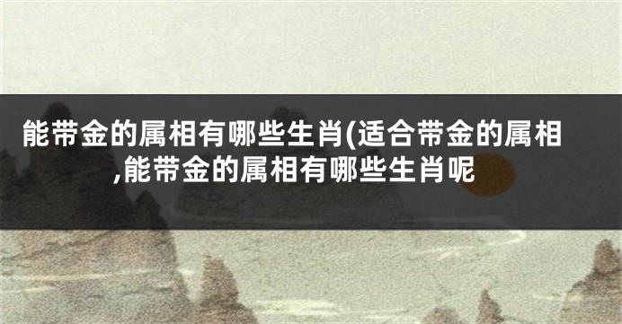 能带金的属相有哪些生肖(适合带金的属相,能带金的属相有哪些生肖呢