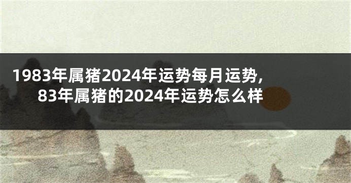 1983年属猪2024年运势每月运势,83年属猪的2024年运势怎么样