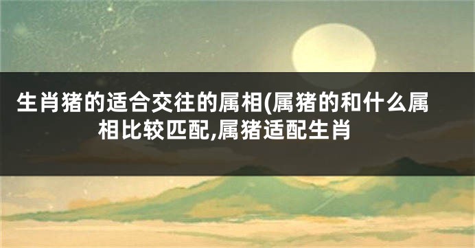 生肖猪的适合交往的属相(属猪的和什么属相比较匹配,属猪适配生肖