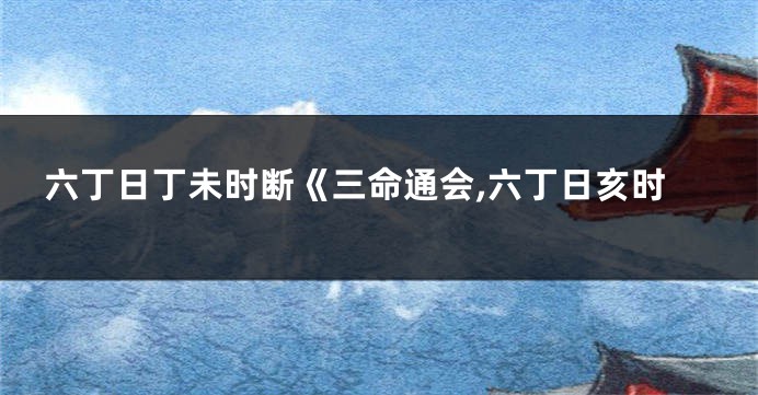 六丁日丁未时断《三命通会,六丁日亥时