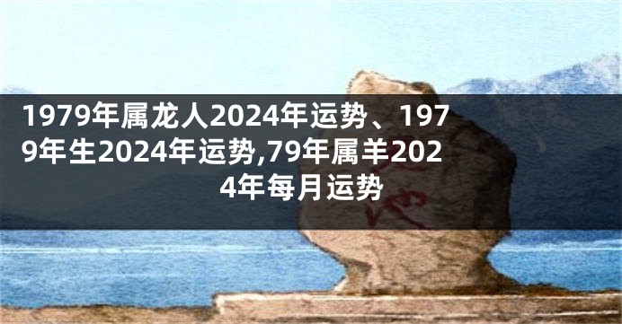 1979年属龙人2024年运势、1979年生2024年运势,79年属羊2024年每月运势