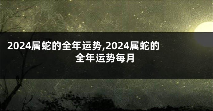 2024属蛇的全年运势,2024属蛇的全年运势每月