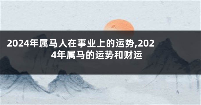 2024年属马人在事业上的运势,2024年属马的运势和财运