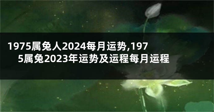 1975属兔人2024每月运势,1975属兔2023年运势及运程每月运程