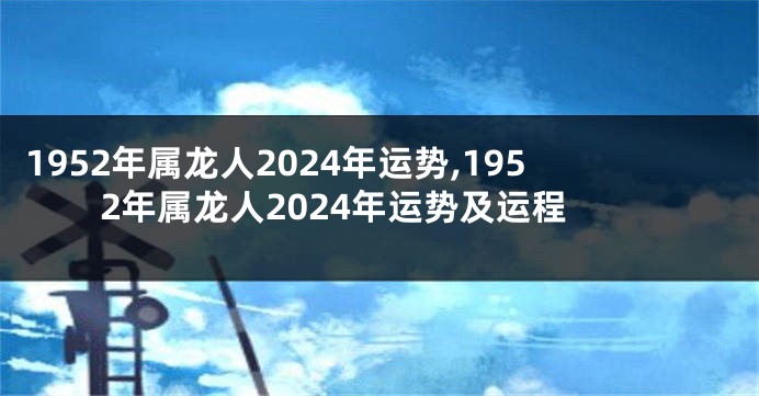 1952年属龙人2024年运势,1952年属龙人2024年运势及运程