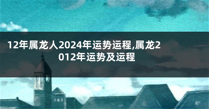 12年属龙人2024年运势运程,属龙2012年运势及运程