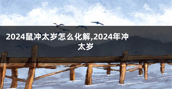 2024鼠冲太岁怎么化解,2024年冲太岁