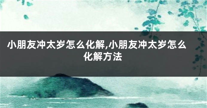 小朋友冲太岁怎么化解,小朋友冲太岁怎么化解方法