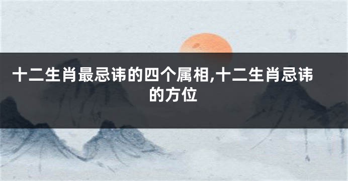 十二生肖最忌讳的四个属相,十二生肖忌讳的方位