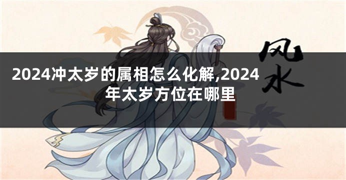 2024冲太岁的属相怎么化解,2024年太岁方位在哪里