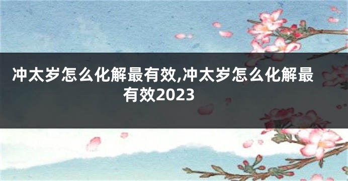 冲太岁怎么化解最有效,冲太岁怎么化解最有效2023