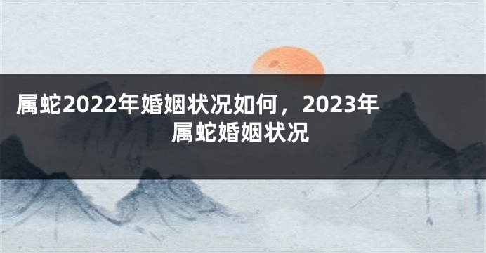 属蛇2022年婚姻状况如何，2023年属蛇婚姻状况