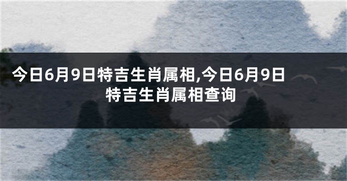 今日6月9日特吉生肖属相,今日6月9日特吉生肖属相查询