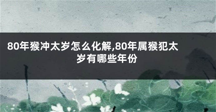 80年猴冲太岁怎么化解,80年属猴犯太岁有哪些年份