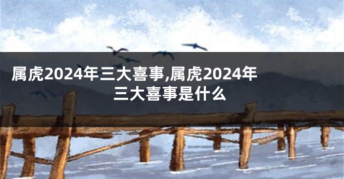 属虎2024年三大喜事,属虎2024年三大喜事是什么