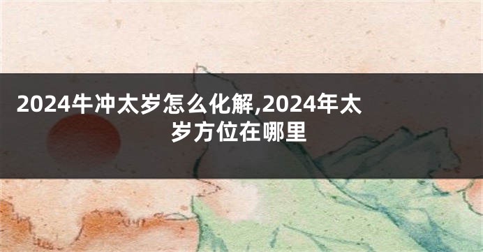 2024牛冲太岁怎么化解,2024年太岁方位在哪里