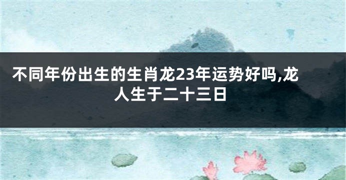 不同年份出生的生肖龙23年运势好吗,龙人生于二十三日