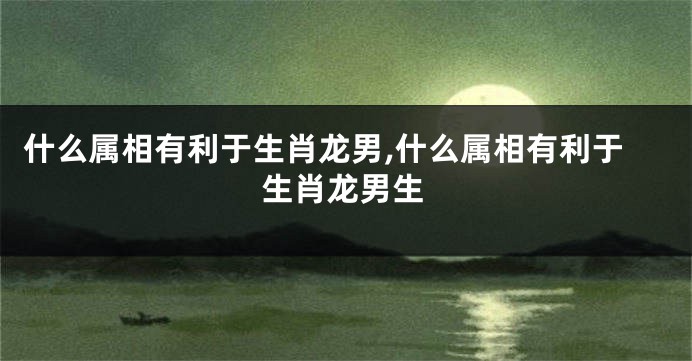 什么属相有利于生肖龙男,什么属相有利于生肖龙男生