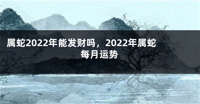 属蛇2022年能发财吗，2022年属蛇每月运势