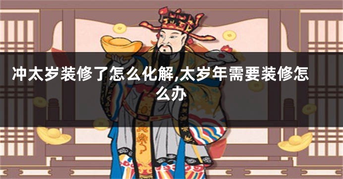 冲太岁装修了怎么化解,太岁年需要装修怎么办