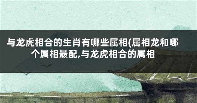 与龙虎相合的生肖有哪些属相(属相龙和哪个属相最配,与龙虎相合的属相