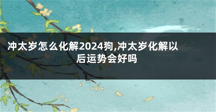 冲太岁怎么化解2024狗,冲太岁化解以后运势会好吗