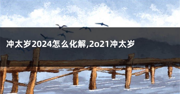 冲太岁2024怎么化解,2o21冲太岁