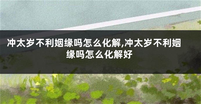 冲太岁不利姻缘吗怎么化解,冲太岁不利姻缘吗怎么化解好