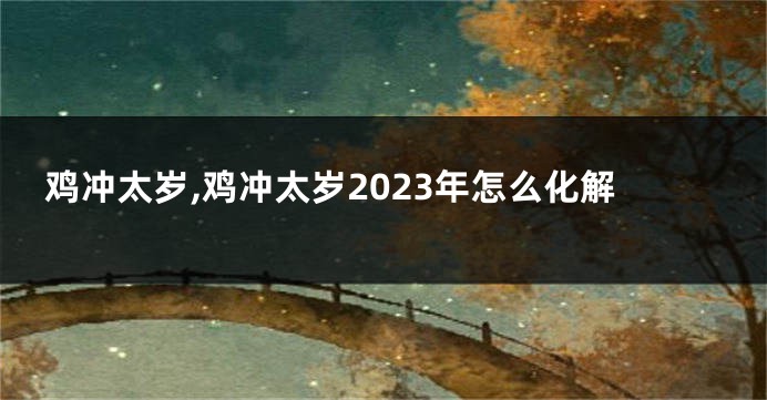 鸡冲太岁,鸡冲太岁2023年怎么化解