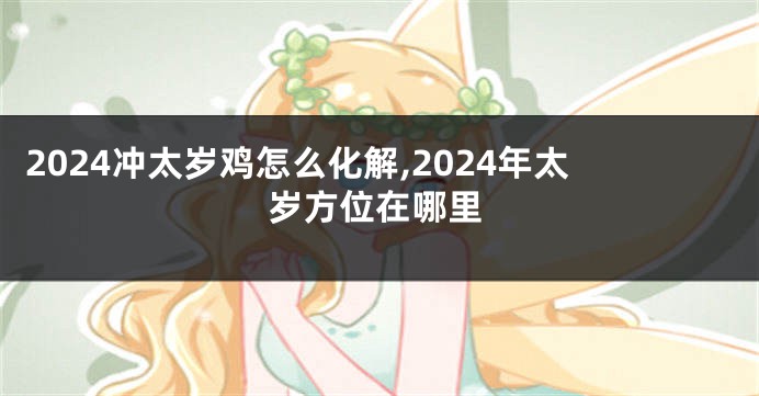 2024冲太岁鸡怎么化解,2024年太岁方位在哪里