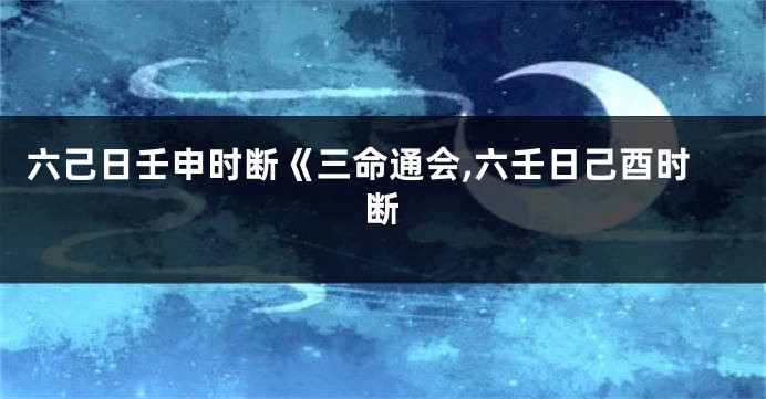 六己日壬申时断《三命通会,六壬日己酉时断