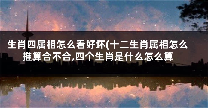 生肖四属相怎么看好坏(十二生肖属相怎么推算合不合,四个生肖是什么怎么算