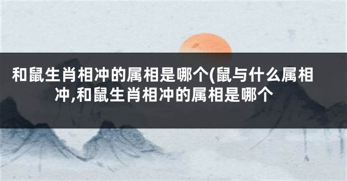 和鼠生肖相冲的属相是哪个(鼠与什么属相冲,和鼠生肖相冲的属相是哪个