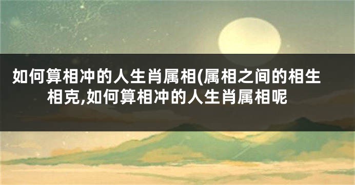 如何算相冲的人生肖属相(属相之间的相生相克,如何算相冲的人生肖属相呢