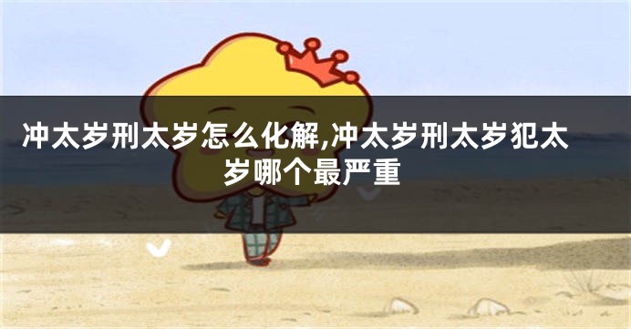 冲太岁刑太岁怎么化解,冲太岁刑太岁犯太岁哪个最严重