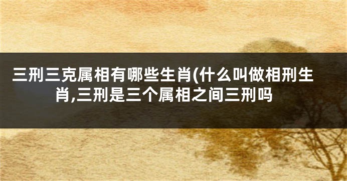 三刑三克属相有哪些生肖(什么叫做相刑生肖,三刑是三个属相之间三刑吗