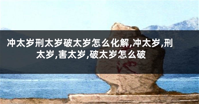 冲太岁刑太岁破太岁怎么化解,冲太岁,刑太岁,害太岁,破太岁怎么破